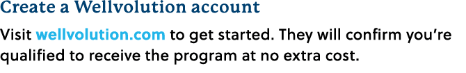 Create a Wellvolution account Visit wellvolution.com to get started. They will confirm you’re qualified to receive th...