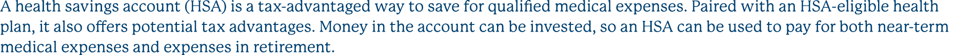 A health savings account (HSA) is a tax advantaged way to save for qualified medical expenses. Paired with an HSA eli...